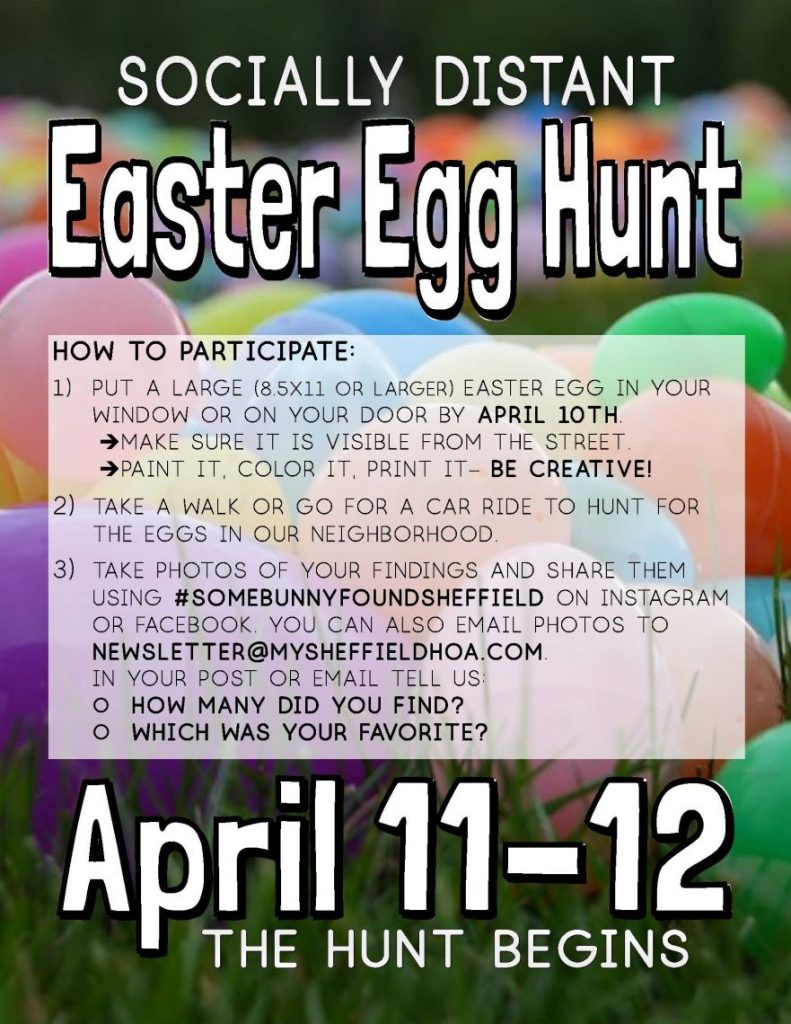 Socially Distant Easter Egg Hunt - How to Participate: 1) Put a large (8.5x11 or larger) Easter egg in your window or on your Door by April 10th. ➔Make sure it is visible from the street. ➔Paint it, Color it, Print it– BE CREATIVE! 2) Take a walk or Go for a Car ride to Hunt for the eggs in our neighborhood. 3) Take photos of your Findings and Share them using #SomebunnyfoundSheffield on Instagram or Facebook. You can also email photos to newsletter@mysheffieldHOA.com. In your post or email Tell us:  How many Did you find? Which was your favorite? - April 11-12 The Hunt Begins